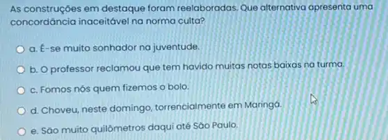 As construçōes em destaque foram reelaboradas. Que alternativa apresenta uma
concordância inaceitável na norma culta?
a. E-se muito sonhador na juventude.
b. O professor reclamou que tem havido muitas notas baixas na turma.
c. Fomos nós quem fizemos o bolo
d. Choveu, neste domingo torrencialmente em Maringá.
e. São muito quilômetros daqui até Sǎo Paulo.