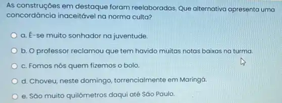 As construções em destaque foram reelaboradas. Que alternativa apresenta uma
concordância inaceitável na norma culta?
a. E-se muito sonhador na juventude.
b. O professor reclamou que tem havido muitas notas baixas na turma.
c. Fomos nós quem fizemos o bolo
d. Choveu, neste domingo torrencialmente em Maringá.
e. São muito quilômetros daqui até Sǎo Paulo.