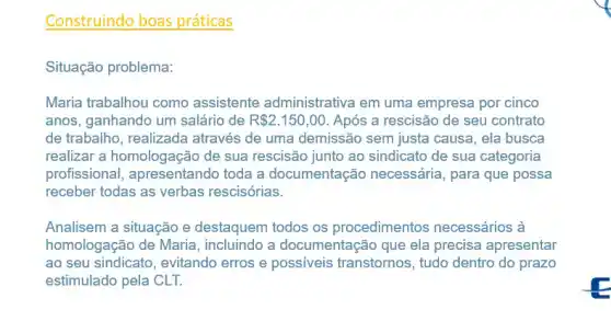 Construindo boas práticas
Situação problema:
Maria trabalhou como assistente administrative i em uma empresa por cinco
anos, ganhando um salário de R 2.150,00 Após a rescisão de seu contrato
de trabalho, realizada através de uma demissão sem justa causa, ela busca
realizar a homologação de sua rescisão junto ao sindicato de sua categoria
profissional, apresentando toda a documentação necessária, para que possa
receber todas as verbas rescisórias.
Analisem a situação e destaquem todos os procedimentos necessários à
homologação de Maria , incluindo a documentação que ela precisa apresentar
ao seu sindicato, evitando erros e possíveis transtornos, tudo dentro do prazo
estimulado pela CLT.