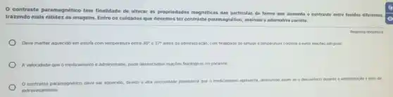 contraste paramagnético tem finalidade de alterar as propriedades magnéticas das particulas de forma que aumenta o contraste entre tecidos diferentes
trazendo mais nitidez as imagens. Entre os cuidados que devemos ter contraste paramagnético, assinale a alternativa correta:
Resposta obrigatória
Deve manter aquecido em estufa com temperatura entre 36^circ  37^circ  antes da administração, com finalidade de simular a temperatura corporal e evitar reaçōes alérgicas;
A velocidade que o medicamento é administrado pode desencadear reaçóes fisiológicas no paciente;
contraste paramagnético deve ser aquecido, devido a alta vis
viscosidade plasmática que o medicamento apresenta, dir diminuindo assim as o desconforto durante a administração e risco de
extravasamento.