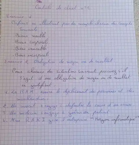 Contribe de droet n^circ=e 
Exercice: 1
Definir en illustrant par des exemples chacun des. Concepts Suivants.
Biens meulla
Biens corporels.
Bions immeubles
Bions incorproch
Exercice 2. Obligation de moyen ou de résulliat.
Pour chacune des situation suevant, précivez s'agit d'une obligation de moyen ou de risullat en justifiant.
1. La BAM assure le elplacement des personnes et des marchandises:
2. In arrocat sengage à defendez la cause d'un accuse'.
3. Un médecin sengage à guérurex pelient-
4. Mme RAKI gére l entreprise "Horizon informatique"