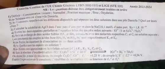 Contrôle Continu de PUR Chimie Générale LIBO (B10111) et LIGE (STE 131)
NB: Les questions doivent être obligatoirement traitées en ordre
1) Définir : Concentration molaire ; Normalité ; Fraction massique ; Base ; Oxydation.
2) a- Schéma annoté d'une nile Danielle.
3) b-Comment appelle-t-on les differents dispositifs qui séparent les deux solutions dans une pile Danielle?Quel est leurs
roles?
rolecalculer la solubilité de AgCl dans l'eau pure d'une part et dans le NaCl 0,1mol/L d'autre part. Ks=1,8.10^-10
4) Ecrire les demi-equations partielles et l'équation bilan des couples redox suivants : IO^3-/I-etS_(4)O_(6)^2-/S_(2)O_(3)^2-
5) Scir un mélange de deux acides faibles HA_(1) et HA_(2) introduits avec des molarités respectives C_(1) et C_(2) en solution aqucuse ;
Les
5) a- Ecrire les équations de dissociation de ces deux acides.
5):-Quelles sont les espèces en solution?
5) c-Ecrire sans approximation la relation reliant [H^+] à K_(1),K_(2),K_(c),C_(1)etC_(2).
6) Soit la réaction d'oxydoréduction (R) : Cr_(2)O_(7)^2-+91^-+14H^+ leftharpoons 2Cr^3++3I_(3)^-+7H_(2)O
On donne les potentiels staudards du couple Ci_(2)O_(7)^2-/Cr^3+:E_(3)^circ =+1,23V ; du couple I_(3)^-/I^-:E_(4)^circ =+0,54V
Établir 'expression dc la constante c'équilibre de la róaction (R) in fonction de E_(3)^circ  et E_(d)^circ 
Année 2023-2024