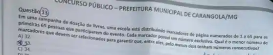 CONTURSO PUBLICO-PREFETURA MUNICIPAL DE CARANGOLA/MG
Questǎo 13
Em uma campanha de doação de livros, uma escola está distribuindo marcadore de pigina numerados de 1 a65 para as
primeiras 65 pessoas que particlparem do evento. Cada marcador possul um nómero exclusivo. Qual éo menor número de
marcadores que devem ser selecionados para garantir que, entre eles, pelo menos dois tenham nómeros consecutivos?
A) 32
(50. 33.