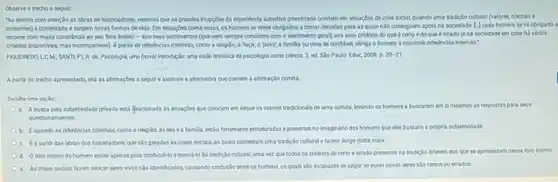 Coserve o trecho a sequir
"Ao lermos com atençlo as cbras de historiadores veremos que as grandes impgdes da expenincia subjetiva privatizada ocomem em situacbes de crise social, quando uma tradiclo cultural (valores.normase
costumes) é contestada e surpern novas formas de vida. Em shuacbes como essas, os homens se verm obrigados a tomat decisdes para as quais No conseguem apolona sociedade. [-] cada homem se ve obrigado a
recomer com maior constincia ao seu Toro intimo - 901 seus sentimentor fouenem sempre conditem com o sentimento gerall.aos seus critérios do que é certo e do que é errado (end sociedade em crise há vários
critios disponlveis masincompathesis A perda de referincias coletivas, como a religilo,a raça; o'povo a familia cu uma lei conflivel, obriga o homem a construit referincias internas:
FIOUEREDO, LC M: SANTLPLR de. Psicologia, uma (nova)introdução: uma visio historica da psicologia como ciencia 3. ed. Sio Paulo:Educ 2008 . p 20-21
A partir do trecho apresentado, lela as afternagbes a sepuir eassinale a alternativa que contem a afirmaçlo cometa
Escolhe uma cocdo
a. Abusca pela subjetividade privada estifisodonada as situaçbes que colocam em reque os valores tradioionals deuma cultura levando os homens a buscarem en si mesmos as respostas para seus
questio namentos
Equando as referincias coletvas como a religilo, as les ea familia, centio fortemente estruturadas epresentes no imaginano dos homens que eles buscam a propria subjetividade.
c. Eapartir das obras dos historiadores que No peradas as crises socials, as quais contestam uma tradiclo cultural e fazem surgir outra noya.
d. Oforo intimo do homem existe apenas para confundilo edenvid to da tradiclo cultural, uma vez que todos os critérios de certo e errado presentes na tradiclo diferem dos quese apresentam nesse foro intimo
e Ascrises socials fazem nascer seres vivos nilo identificados,causando confuslo entre os homens, os quals No incapazes dejulgar se esses novos seres slo certos ou errados.