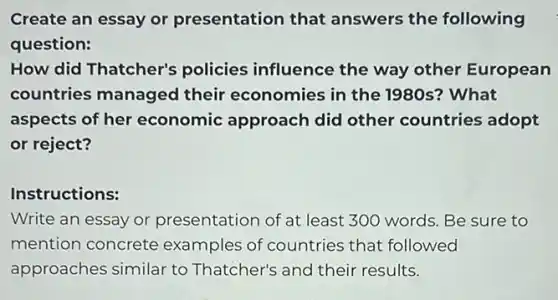 Create an essay or presentation that answers the following
question:
How did Thatcher's policies influence the way other European
countries managed their economies in the 1980s? What
aspects of her economic approach did other countries adopt
or reject?
Instructions:
Write an essay or presentation of at least 300 words. Be sure to
mention concrete examples of countries that followed
approaches similar to Thatcher's and their results.