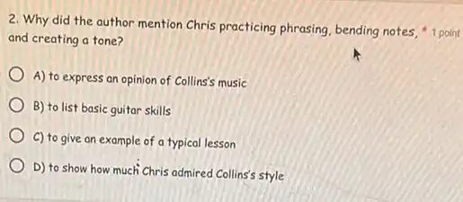 and creating a tone?
A) to express an opinion of Collins's music
B) to list basic guitar skills
C) to give an example of a typical lesson
D) to show how much Chris admired Collins's style
2. Why did the author mention Chris practicing phrasing, bending notes, "1 point