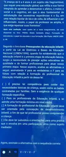 "A criança de 0 a 6 anosé um sujelto não fragmentável,
que requer uma educação global, que reflita a sua forma
Integrada de aprender e desenvolver o afetivo, o motor, o
social e o cognitivo em que o eixo fundamental de
estruturação das sucessivas experiências é o Eu,em
uma relação bipolar de Ida e de volta de influenciar e ser
Influenciado. Assim, o papel do professor se amplia,o
que exige repensar suas fronteiras".
Após esta avallação, caso quelra ler o texto integralmente, ele está
disponivel no livro: PINHO.Shella Zambello (Orga). Formação de
educadores: o papel do educador e sua formação São Paulo: UNESP 2009.
p. 46.
Segundo o livro-base Pressupostos da educação infantil.
a partir da Lei de Diretrizes e Bases da Educação
Nacional (LDBEN/1996) quando foi estabelecido que
educação infantil é a primeira etapa da educação básica,
surgiu a necessidade de planejar ações educativas de
qualidade e de formar profissionais para atuar nessa
primeira etapa. Nesse aspecto analise as afirmativas a
seguir, assinalando V para as verdadeiras e F para as
falsas com relação à formação do profissional da
Educação Infantil a parti da dessa lei:
) É preciso ter competência para cuidar das
necessidades básicas da criança, assim como as babás
contratadas por familias. Sem a exigência de qualquer
formação específica.
( ) Para os profissionais da Educação Infantil, a lei
admite uma formação mínima em nível médio.
( ) A formação do profissional da Educação Infantil deve
ser orientada pela concepção de desenvolvimento
infantil, a fim de que tal profissional possa compreender
a criança.
( ) Ele deve ter subsídios e orientações para uma prática
que o envolva em uma participação ativa como sujeito
mediador.
Agora, assinale a alternativa com a sequência correta:
V-V-V-F