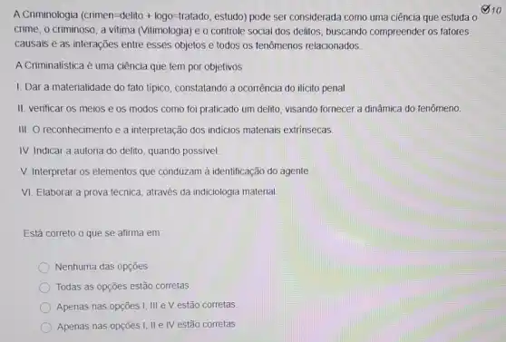 A Criminologia (crimen=delito +logo=tratado estudo) pode ser considerada como uma ciência que estuda o
crime, o criminoso, a vitima (Vitimologia) e o controle social dos delitos buscando compreender os fatores
causais e as interações entre esses objetos e todos os fenômenos relacionados
A Criminalistica é uma ciência que tem por objetivos:
I. Dar a materialidade do fato tipico, constatando a ocorrência do ilícito penal
II. verificar os meios e os modos como foi praticado um delito visando fornecer a dinâmica do fenômeno.
III. O reconhecimento e a interpretação dos indicios materiais extrinsecas.
IV. Indicar a autoria do delito, quando possivel.
V. Interpretarios elementos que conduzam à identificação do agente.
VI. Elaborar a prova técnica, através da indiciologia material
Está correto o que se afirma em:
Nenhuma das opções
Todas as opções estão corretas
Apenas nas opções I III e V estão corretas.
Apenas nas opções I II e IV estão corretas.
10