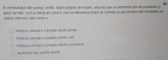 A criminologia não possui, então, objeto prôprio de estudo, uma vez que os elementos por ela estudados (o
autor do fato, com a vitima do crime e com os diferentes meios de controle social)também são estudados por
outras ciências, tais como a
Politica criminal e o próprio direito penal
Politica criminal e o próprio direito civil
Politica criminal e o próprio direito processual
Nenhuma das opçōes acima