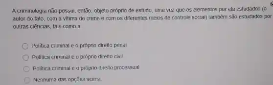 A criminologia não possui, então, objeto próprio de estudo, uma vez que os elementos por ela estudados (o
autor do fato, com a vitima do crime e com os diferentes meios de controle social) também são estudados por
outras ciências, tais como a
Politica criminal e o próprio direito penal
Politica criminal e o próprio direito civil.
Politica criminal e o próprio direito processual
Nenhuma das opções acima