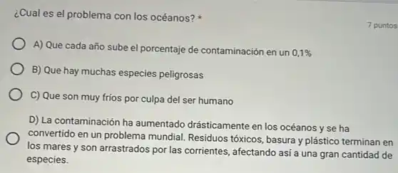 ¿Cual es el problema con los océanos?
A) Que cada año sube el porcentaje de contaminación en un
0,1% 
B) Que hay muchas especies peligrosas
C) Que son muy frios por culpa del ser humano
D) La contaminación ha aumentado drásticamente en los océanos y se ha
convertido en un problema mundial.Residuos tóxicos, basura y plástico terminan en
los mares y son arrastrados por las corrientes, afectando así a una gran cantidad de
especies.
7 puntos