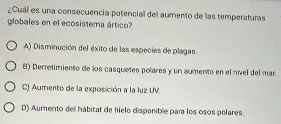 ¿Cuál es una consecuencia potencial del aumento de las temperaturas
globales en el ecosistema ártico?
A) Disminución del éxito de las especies de plagas.
B) Derretimiento de los casquetes polares y un aumento en el nivel del mar.
C) Aumento de la exposición a la luz UV.
D) Aumento del hábitat de hielo disponible para los osos polares.