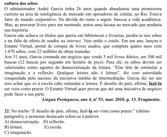 cultura dos sebos
administrador André Garcia tinha 26 anos quando abandonou uma promissora
carreira na área de inteligência de mercado em operadoras de celular,, no Rio. Estava
farto do mundo corporativo. Na dúvida do rumo a seguir,buscou a vida acadêmica.
Mas, ao procurar livros para um mestrado, notou uma lacuna no mercado que mudaria
sua trajetória.
Garcia não achava os títulos que queria em bibliotecas e livrarias , perdia-se nos sebos
e na falta de oferta de usados na internet. Veio então o estalo. Em um ano , lançou o
Estante Virtual, portal de compra de livros usados , que completa quatro anos com
1.670 sebos, com 22 milhões de obras reunidas.
Aos 31 anos, Garcia comanda um negócio que vende 5 mil livros diários, em 300 mil
buscas (12 buscas por segundo em horário de pico). Para ele , os sebos devem ser
valorizados como agentes de democratização da leitura ."Elas têm de estimular a
imaginação e a reflexão. Qualquer leitura não é leitura ", diz com autoridade
conquistada pelo sucesso da iniciativa inédita de intermediação. Garcia diz ser um
erro achar que só à escola cabe estimular a leitura. E desafio do país, afirma, fazê-la
ser vista como prazer.O Estante Virtual quer provar que até uma iniciativa de negócio
pode fazer a sua parte.
Lingua Portuguesa, ano 4,n^053 ,mar. 2010, p. 13. Fragmento.
22. No trecho "E desafio do país, afirma , fazê-la ser vista como prazer." (último
parágrafo), o pronome destacado refere-se à palavra
A) democratização. D)reflexão.
B) leitura.
E) escola.
C) imaginação.