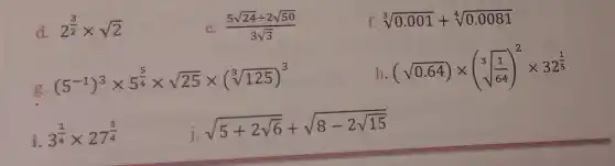 d. 2^(3)/(2)times sqrt (2)
e. (5sqrt (24)div 2sqrt (50))/(3sqrt (3))
f. sqrt [3](0.001)+sqrt [4](0.0081)
g
(5^-1)^3times 5^(5)/(4)times sqrt (25)times (sqrt [3](125))^3
h (sqrt (0.64))times (sqrt [3]((1)/(64)))^2times 32^(1)/(5)
i.
3^(1)/(4)times 27^(1)/(4)
j.
sqrt (5+2sqrt (6))+sqrt (8-2sqrt (15))