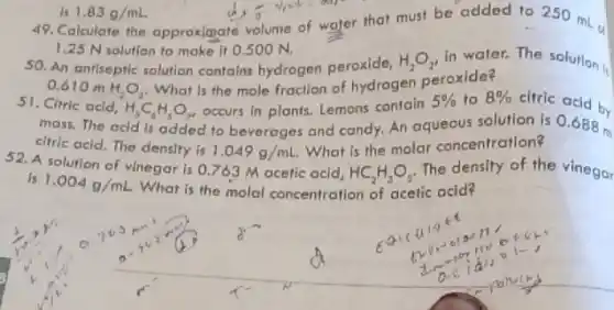 d) 3 your and
1.25 N solution to make it 0.5 OON.
1.83g/mL
49. Calculate the approxignate volume of water that must be added to 250 mL
50. An antiseptic solution contains hydrogen peroxide,
H_(2)O_(2) in water. The solution
0.610 m H_(2)O_(2)
What is the mole fraction of hydrogen peroxide?
51. Citric acid,
H_(3)C_(4)H_(5)O_(7) occurs in plants. Lemons contain
5%  to 8%  citric acid by
mass. The acid is added to beverages and candy. An aqueous solution is 0.688 m
citric acid, The density is
1.049g/mL
What is the molar concentration?
is 1.004g/mL
What is the molal concentration of acetic acid?
is M acetic acid, HC_(2)H_(3)O_(2) The density of the vinegar