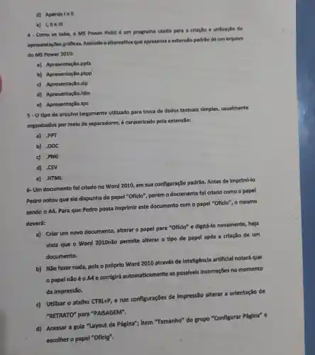 d) Apenasle H
e) I, IIe III
4- Como se sabe o MS Power Point é um programa usado para a crlaclio e utilização de
apresentap es gráficas. Assinale a alternativa que apresenta a extensilo padrio de um arquivo
do MS Power 2010:
a) Apresentação .pptx
b) Apresentaç o.ptpp
c) Apresentaçã o.zip
d) Apresentaçã o.hlm
e) Apresentação tpc
5-Otipo de arqulvo largamente utilizado para troca de dados textuals simples, usualmente
organizados por melo de separadores, é caraterizado pela extensão:
a) .PPT
b) DOC
c) -PNG
d) SSV
e) HTML
6- Um documento foi criado no Word 2010,
sua configuração padrão. Antes de imprimi-lo
Pedro notou que ele dispunha do papel "Offcio"porém 0 documento fol criado como o papel
sendo o A4. Para que Pedro possa imprimir este documento com o papel "Oficlo", o mesmo
deverá:
a) Criar um novo documento,alterar o papel para "Offclo" e digitá-lo novamente, haja
vista que o Word 2010não permite alterar o tipo de papel após a criação de um
documento.
b) Não fazer nada, pois o próprio Word 2010 através de inteligêncla artificial notará que
papel nǎoé - A4 e corrigirá automaticament as possiveis incorreçōes no momento
da impressão.
c) Utilizar o atalho CTRL+P, e nas configurações de impressão alterar a orlentação de
"RETRATO" para "PAISAGEM".
d) Acessar a gula "Layout da Página"; item "Tamanho" do grupo "Configurar Página" e
escolher o papel "Offcig".