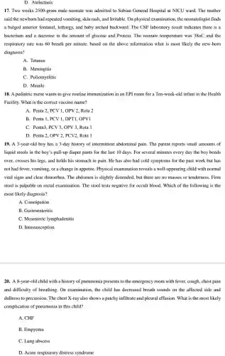 D. Atelectasis
17. Two weeks 2500 -gram male neonate was admitted to Sabian General Hospital at NICU ward. The mother
said the newborn had repeated vomiting, skin rash, and Irritable. On physical examination, the neonatologist finds
a bulged anterior fontanel , lethargy, and baby arched backward. The CSF laboratory result indicates there is a
bacterium and a decrease in the amount of glucose and Protein. The neonate temperature was 380C and the
respiratory rate was 60 breath per minute. based on the above information what is most likely the new-born
diagnosis?
A. Tetanus
B. Meningitis
C. Poliomyelitis
D. Measle
18. A pediatric nurse wants to give routine immunization in an EPI room for a Ten -week-old infant in the Health
Facility. What is the correct vaccine name?
A. Penta 2, PCV 1, OPV 2, Rota 2
B. Penta 1, PCV 1. DPT1. OPV1
C. Penta3, PCV3.OPV 3. Rota 1
D. Penta 2, OPV 2, PCV2, Rota 1
19. A 3-year-old boy has a 3-day history of intermittent abdominal pain. The parent reports small amounts of
liquid stools in the boy's pull-up diaper pants for the last 10 days. For several minutes every day the boy bends
over, crosses his legs and holds his stomach in pain. He has also had cold symptoms for the past week but has
not had fever, vomiting , or a change in appetite. Physical examination reveals a well-appearing child with normal
vital signs and clear rhinorrhea. The abdomen is slightly distended, but there are no masses or tenderness. Firm
stool is palpable on rectal examination. The stool tests negative for occult blood. Which of the following is the
most likely diagnosis?
A. Constipation
B. Gastroenteritis
C. Mesenteric lymphadenitis
D. Intussusception
20. A 8-year-old child with a history of pneumonia presents to the emergency room with fever, cough, chest pain
and difficulty of breathing.On examination, the child has decreased breath sounds on the affected side and
dullness to percussion . The chest X-ray also shows a patchy infiltrate and pleural effusion. What is the most likely
complication of pneumonia in this child?
A. CHF
B. Empyema
C. Lung abscess
D. Acute respiratory distress syndrome