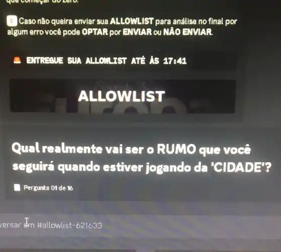 D Caso não queira enviar sua ALLOWLIST para andlise no final , por
algum erro voc 8 pode OPTAR por EMMAR QU NAO ENVIAR
B. EMBERME EUA ALLOWLIET ATA AS 17:41
ALLOWLIST
Qual realments vaiser o RUMO que voco
sequire quando estiver josando da 'CIDADE'
Pergunta 01 de 16
ersar dm #allowlist -621633