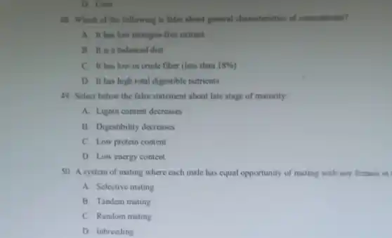 D. Ceca
48. Which of the following is false about general characteristics of concentrates?
A. It has low nitrogen-free extract
B. It is a balanced diet
C. It has low in crude fiber (less than 18% 
D. It has high total digestible nutrients
49. Select below the false statement about late stage of maturity:
A. Lignin content decreases
B. Digestibility decreases
C. Low protein content
D. Low energy content
50. A system of mating where each male has equal opportunity of mating with any female in
A. Selective mating
B. Tandem mating
C. Random mating
D. Inbreeding