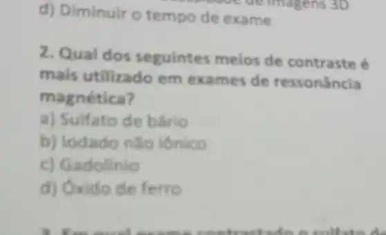 d) Diminuir o tempo de exame
imagens 3D
2. Qual dos seguintes meios de contraste é
mais utilizado em exames de ressonância
magnética?
a) Sulfato de bário
b) lodado nǎo ionico
c) Gadolinio
d) Oxido de ferro