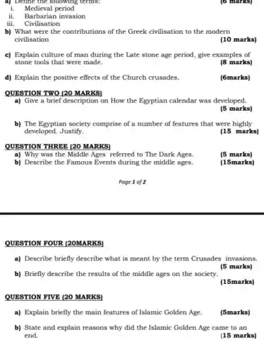 d) Explain the positive effects of the Church crusades.
QUESTION TWO (20 MARKSI
QUESTION THREE (20 MARKS)
a) Why was the Middle Ages referred to The Dark Ages.
b) Describe the Famous Events during the middle ages.
a) Define the following , terms:
i. Medieval period
ii. Barbarian invasion
iii. Civilisation
b) What were the contributions of the Greek civilisation to the modern
civilisation
c) Explain culture of man during the Late stone age period, give examples of
stone tools that were made.
(8 marks)
(6marks)
a) Give a brief description on How the Egyptian calendar was developed.
(5 marks)
b) The Egyptian society comprise of a number of features that were highly
developed. Justify.
(15 marks)
(5 marks)
(15marks)
QUESTION FOUR (20MARKS)
a) Describe briefly describe what is meant by the term Crusades invasions.
(5 marks)
b) Briefly describe the results of the middle ages on the society.
(15marks)
QUESTION FIVE (20 MARKS)
a) Explain briefly the main features of Islamic Golden Age.
(5marks)
b) State and explain reasons why did the Islamic Golden Age came to an
end.
(15 marks)
(6) marks)
(10 marks)