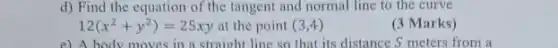 d) Find the equation of the tangent and normal line to the curve
12(x^2+y^2)=25xy at the point (3,4)
(3 Marks)
e) A body moves in a straight line so that its distance S meters from a