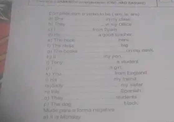 D GABARITO complotamentar: (OBS NAO RASURE)
Complete com o verbo to be (am is, are)
4) She __ in my class
b) They __ in my Office
__ from Spain
d) He __ a good teacher
e) The book __ here.
f) The class __ big
g) The books __ on my desk
h) it __ my pen
1) Tony __ a student
) I __ a girl.
k) You __ from England
1) He __ my friend
m)Sally __ my sister
n) We __ Spanish
o) They __ students.
p) The dog __ black
Mude para a forma negativa
a) it is Monday