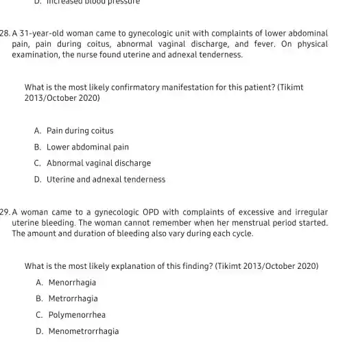 D. increased blood pressure
28. A 31-year-old woman came to gynecologic unit with complaints of lower abdominal
pain, pain during coitus, abnorma l vaginal discharge . and fever. On physical
examination, the nurse found uterine and adnexa tenderness.
What is the most likely confirmatory manifestation for this patient?(Tikimt
2013/October 2020)
A. Pain during coitus
B. Lower abdominal pain
C Abnormal vaginal discharge
D. Uterine and adnexal tenderness
29. A woman came to a gynecologic : OPD with complaints of excessive and irregular
uterine bleeding 1. The woman cannot remember when her menstrual period started.
The amount and duration of bleeding also vary during each cycle.
What is the most likely explanation of this finding? (Tikimt 2013/October 2020)
A. Menorrhagia
B. Metrorrhagia
C. Polymenorrhea
D Menometrorrhagia