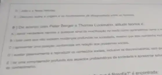 D) Julie e is Nove Helolsa
E) Discurso sabe a origem a os fundamentos de desigualisade entre os homens
9) De acordo com Peter Berger e Thomas Luckmann, atitude teorica é:
A) sentir verdadeira repulsa a qualquer sinal de modificação no modo como aprendemos como on
B jutar para que nào existam mudanyas profundas na sociedade mesmo que isso mantenha mul
C) apresentar uma posipla conformista em relação aos problemas sociais.
D) aceitar passivamente e reproducir os contevidos sociais, inclusive os discriminatorios, sem qu
E ter uma compreensio profunda dos aspectos problemáticos da sociedade e apresentar solu
do conhecimento