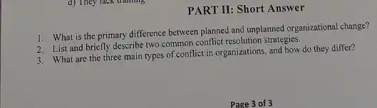 d) They lack training
PART II: Short Answer
1. What is the primary difference between planned and unplanned organizational change?
2. List and briefly describe two common conflict resolution strategies.
3. What are the three main types of conflict in organizations, and how do they differ?