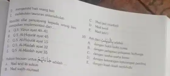 D. mengambil hat orang lain
E melakukan tawuran antarsekolah
merupakan implementasi dari
__
implementasi dari ...da orang lain
A. Q.S. Yúnus ayat 40-41
B. Q.S.Al-Hujurât ayat 45
C. Q.S. Al-Hujurât ayat 15
D. Q.S.Al-Maidah ayat 32
E. Q.S.Al-Māidah ayat 35
a Hukum bacaan untuk mesis
adalah __
A. Mad arid lis sukun
B. Mad wajib muttasil
C. Mad jaiz munfasil
D
E. Mad talad
10. Arti dari ciri adalah
__ A. dengan bukti-bukti nyata
C. dengan pelajarat -pelajaran berharga
C. dengan usaha-usaha keras
D. dengan keterangat -keterangan penting
E. dengan kisah-kisah