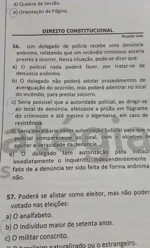 d) Quebra de Sessão.
(e)Orientação da Página.
DIREITO CONSTITUCIONAL
56. Um delegado de polícia recebe uma denúncia
anônima , relatando que um incêndio criminoso estaria
prestes a ocorrer. Nessa situação , pode-se dizer que:
a) 0 policial nada poderá fazer,por tratar-se de
denúncia anônima.
b) 0 delegado não poderá adotar procedimentos de
averiguação do ocorrido mas poderá adentrar no local
do incêndio , para prestar socorro.
c) Seria possível que a autoridade policial, ao dirigir-se
ao local da denúncia , efetuasse a prisão em flagrante
do criminosc e até mesmo o algemasse em caso de
resistência.
d) Seria necessário obter autorização judicial para que o
policial comparecesse ao local com o objetivo de
apurar a da denúncia.
e) 0 delegado tem autorização para instaur
imediatamente o inquérito , independentemente
fato de a denúncia ter sido feita de forma anônima
não.
57. Poderá se alistar como eleitor, mas não poder
votado nas eleições:
a) analfabeto.
b)
individuo maior de setenta anos.
c) 0 militar conscrito.
11 brooiloirc naturalizado ouo estrangeiro.
Ricardo Vale