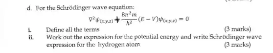 d. For the Schrõdinger wave equation:
nabla ^2psi _((x,y,z))+(8pi ^2m)/(h^2)(E-V)psi _((x,y,z))=0
ii.
Define all the terms
(3 marks)
Work out the expression for the potential energy and write Schrodinger wave
expression for the hydrogen atom
(3 marks)