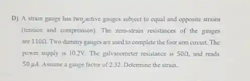 D) A strain gauge has two active gauges subject to equal and opposite strains
(tension and compression). The zero-strain resistances of the gauges
are 110Omega  Two dummy gauges are used to complete the four arm circuit. The
power supply is 10.2V The galvanometer resistance is 50Omega  and reads
50mu A Assume a gauge factor of 2.32. Determine the strain.