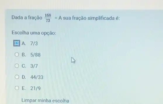 Dada a fração (168)/(72)=A sua fração simplificada é:
Escolha uma opção:
A. 7/3
B. 5/88
C. 3/7
D. 44/33
E. 21/9
Limpar minha escolha