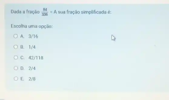 Dada a fração (84)/(336)=A sua fração simplificada é:
Escolha uma opção:
A. 3/16
B. 1/4
C. 42/118
D. 2/4
E. 2/8