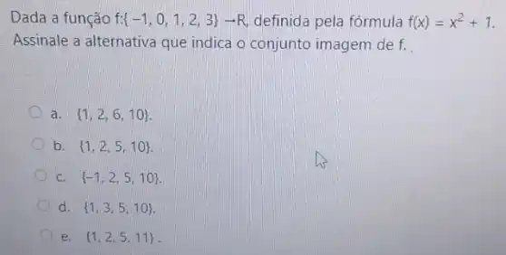 Dada a função f  -1,0,1,2,3 arrow R definida pela fórmula f(x)=x^2+1
Assinale a alternativa que indica o conjunto imagem de f.
a.  1,2,6,10 
b.  1,2,5,10 
C.  -1,2,5,10 
d.  1,3,5,10 
e.  1,2,5,11