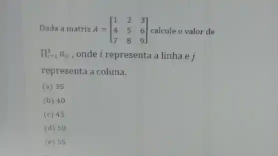 Dada a matriz A = A=[} 1&2&3 4&5&6 7&8&9 ] calcule o valor de
prod _(i=1)^3a_(ii) ,onde i representa a linha e j
representa a coluna.
(a) 35
(b) 40
(c) 45
(d) 50
(e) 55