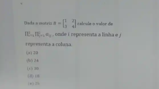 Dada a matriz B=[} 1&2 3&4 ] calcule o valor de
prod _(i=1)^2prod _(j=1)^2a_(ij) , onde i representa a linha e j
representa a coluna.
(a) 20
(b) 24
(c) 30
(d) 18
E 25