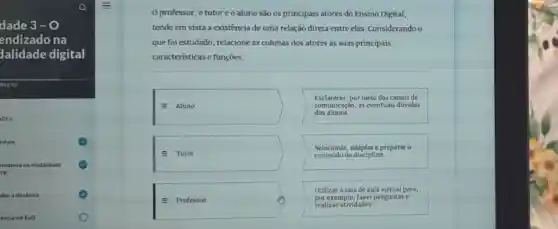 dade 3 - 0
endizado na
lalidade digital
IPLETO
etivos
tudante na modalidade
tal
dar a distancia
encia em EaD
0 professor, o tutor e o aluno são os principais atores do Ensino Digital,
tendo em vista a existência de uma relação direta entre eles Considerando o
que foi estudado relacione as colunas dos atores as suas principais
caracteristicas e funções:
square 
dos alunos.
Esclarecer,por meio dos canais de
comunicaçáo, as eventual dúvidas
square  conteúdo da disciplina.
Selecionar, adaptar e preparar 0
square  por exemplo, fazer perguntase
Utilizar a sala de aula virtual para,
=
realizar atividades.