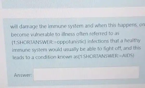 will damage the immune system and when this happens, on
become vulnerable to illness often referred to as
 1:SHORIANSWER=oppotunistic infeetions that a healtry :
immune system would usually be able to fight off, and this
leads to a condition known as  1:SHORTANSWER:=AIDS 
Answer: square