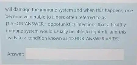 will damage the immune system and when this happens, one
become vulnerable to illness often referred to as
 15S+ORTANSWER=oppotunistic infections that a healthy
immune system would usually be able to fight off, and this
leads to a condition known as(1:5HORTANSWER-AIDS]
Answer: square