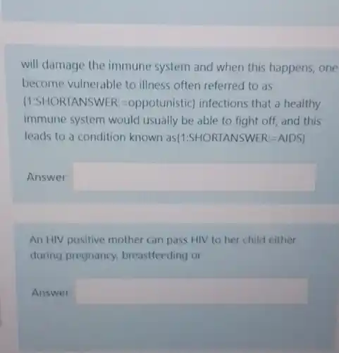 will damage the immune system and when this happens, one
become vulnerable to illness often referred to as
(1:SHORTANSWER =oppotunistic) infections that a healthy
immune system would usually be able to fight off, and this
leads to a condition known as(1:SHORTANSWER:AIDSI
Answer: square 
An HIV positive mother can pass HIV to her child either
during pregnancy breastfeeding or
Answer: square