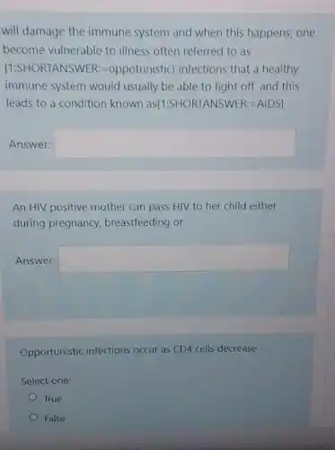 will damage the immune system and when this happens, one
become vulnerable to illness often referred to as
 1:SHORTANSWER:=oppotunistic  infections that a healthy
immune system would usually be able to fight off, and this
leads to a condition known as(1:SHOR TANSWER:=AIDS)
Answer: square 
An HIV positive mother can pass HIV to her child either
during pregnancy,breastfeeding or
Answer: square 
Opportunistic infections occur as CD4 cells decrease
Select one:
True
False