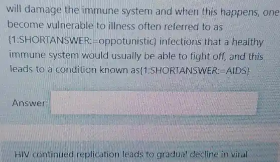 will damage the immune system and when this happens,one
become vulnerable to illness often referred to as
 1:SHORTANSWER:=oppotunistic  infections that a healthy
immune system would usually be able to fight off, and this
leads to a condition known as(1:SHC RTANSWER:-AIDS!
Answer: square 
HIV continued replication leads to gradual decline in viral