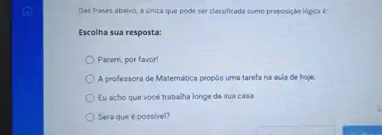 Das frases abaixo a única que pode ser classificada como proposição lógica é:
Escolha sua resposta:
Parem, por favor!
A professora de Matemática propôs uma tarefa na aula de hoje.
Eu acho que você trabalha longe de sua casa.
Será que é possível?