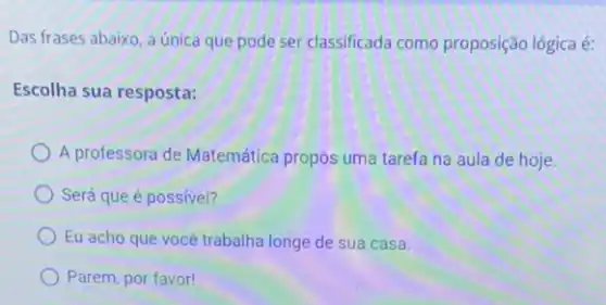 Das frases abaixo, a única que pode ser classificada como proposição lógica é:
Escolha sua resposta:
A professora de Matemática propos uma tarefa na aula de hoje.
Será que é possivel?
Eu acho que vocé trabalha longe de sua casa.
Parem, por favor!