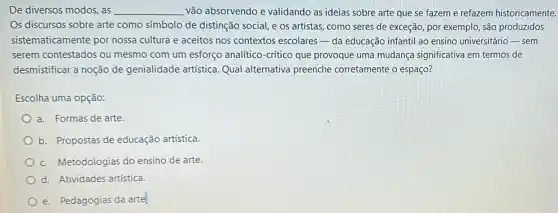 De diversos modos, as __ vão absorvendo e validando as ideias sobre arte que se fazeme refazem historicamente.
Os discursos sobre arte como símbolo de distinção social, e os artistas como seres de exceção por exemplo, são produzidos
sistematicamente por nossa cultura e aceitos nos contextos escolares da educação infantil ao ensino universitário-sem
serem contestados ou mesmo com um esforço analítico-crítico que provoque uma mudança significativa em termos de
desmistificar a noção de genialidade artística. Qual alternativa preenche corretamente o espaço?
Escolha uma opção:
a. Formas de arte.
b. Propostas de educação artística.
c. Metodologias do ensino de arte.
d. Atividades artística.
e. Pedagogias da arte