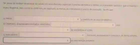 De posse da análise situacional da saúde em seus diversos aspectos preciso identificar e definir as prioridades sanitárias que comporão 0
Plano Regional, bem como as diretrizes, os objetivos, as metas, os indicadores e prazos de execução. Sendo que:
a) Metas - square 
a medida de alcance do objetivo.
b) Objetivos-Expressam resultados desejados square  pela
square  de estratégias e ações. v
c) Indicadores - square 	, mensurar, acompanhar e comunicar, de forma simples,
square  da intervenção proposta.