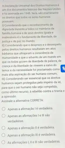 A Declaração Universal dos Direitos Humanos é
um dos documentos básicos das Nações Unidas
e foi assinada em 1948. Nela, são enumerados
os direitos que todos os seres humanos
possuem.
I) Considerando que o reconhecimento da
dignidade inerente a todos os membros da
familia humana e de seus direitos iguais e
inalienáveis é o fundamento da liberdade, da
justiça e da paz no mundo;
II) Considerando que o desprezo e o desrespeito
pelos direitos humanos resultaram em atos
bárbaros que ultrajaram a consciência da
Humanidade e que o advento de um mundo em
que os todos gozem de liberdade de palavra de
crença e da liberdade de viverem a salvo do
temor e da necessidade foi proclamado como
mais alta aspiração do ser humano comum;
III) Considerando ser essencial que os direitos
humanos sejam protegidos pelo império da lei,
para que o ser humano não seja compelido,
como último recurso, à rebelião contra a tirania e
a opressão.
Assinale a alternativa CORRETA:
Apenas a afirmação lé verdadeira
Apenas as afirmações le III são
verdadeiras.
Apenas a afirmação IIé verdadeira.
Apenas a afirmação III é verdadeira.
As afirmações I, II e III são verdadeiras.